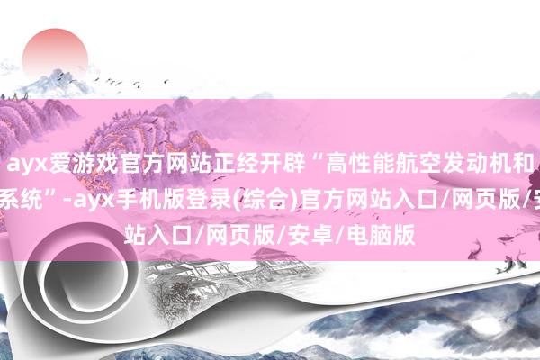 ayx爱游戏官方网站正经开辟“高性能航空发动机和完好的鼓励系统”-ayx手机版登录(综合)官方网站入口/网页版/安卓/电脑版