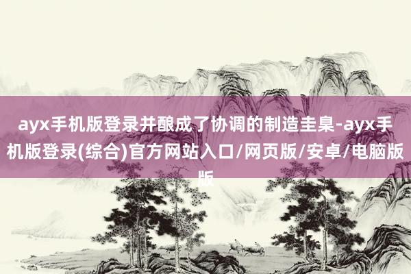 ayx手机版登录并酿成了协调的制造圭臬-ayx手机版登录(综合)官方网站入口/网页版/安卓/电脑版