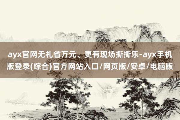 ayx官网无礼省万元、更有现场撕撕乐-ayx手机版登录(综合)官方网站入口/网页版/安卓/电脑版