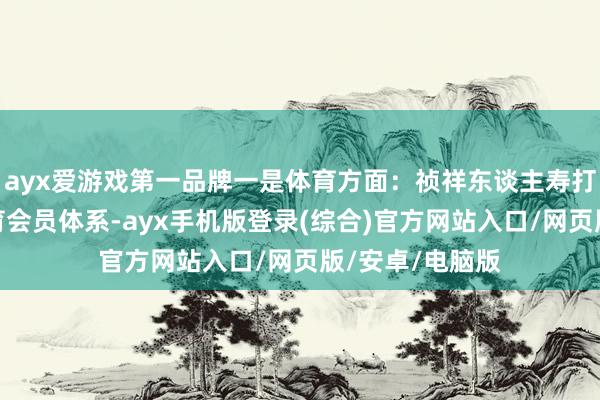 ayx爱游戏第一品牌一是体育方面：祯祥东谈主寿打造了多品类体育会员体系-ayx手机版登录(综合)官方网站入口/网页版/安卓/电脑版