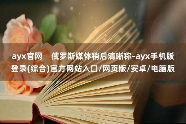 ayx官网    俄罗斯媒体稍后清晰称-ayx手机版登录(综合)官方网站入口/网页版/安卓/电脑版