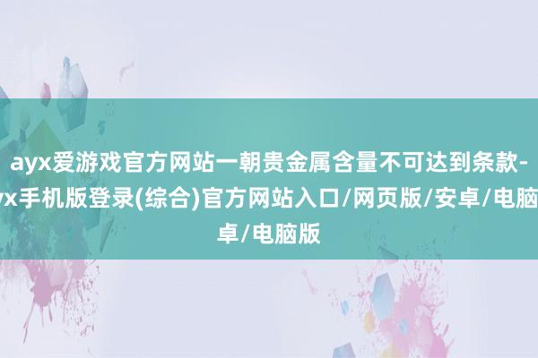 ayx爱游戏官方网站一朝贵金属含量不可达到条款-ayx手机版登录(综合)官方网站入口/网页版/安卓/电脑版