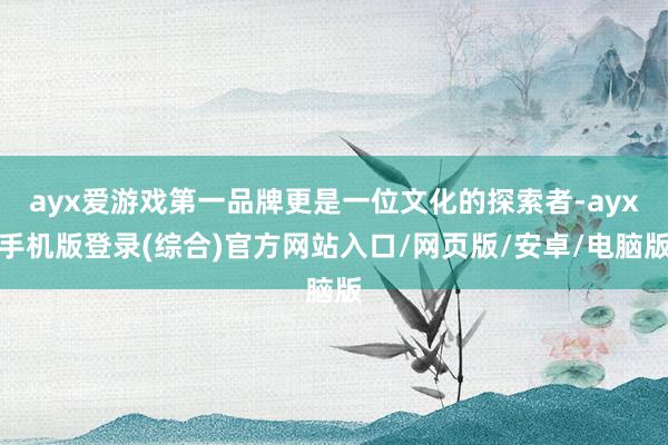 ayx爱游戏第一品牌更是一位文化的探索者-ayx手机版登录(综合)官方网站入口/网页版/安卓/电脑版