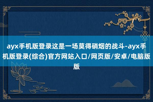 ayx手机版登录这是一场莫得硝烟的战斗-ayx手机版登录(综合)官方网站入口/网页版/安卓/电脑版