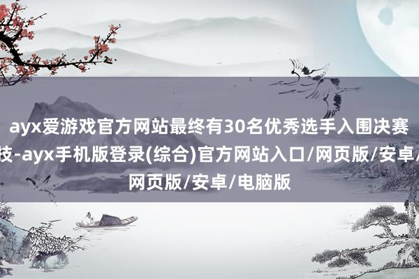 ayx爱游戏官方网站最终有30名优秀选手入围决赛同台竞技-ayx手机版登录(综合)官方网站入口/网页版/安卓/电脑版