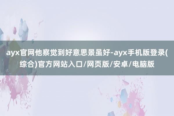 ayx官网他察觉到好意思景虽好-ayx手机版登录(综合)官方网站入口/网页版/安卓/电脑版