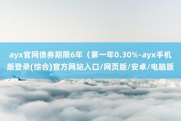 ayx官网债券期限6年（第一年0.30%-ayx手机版登录(综合)官方网站入口/网页版/安卓/电脑版