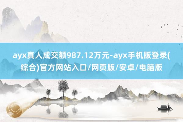 ayx真人成交额987.12万元-ayx手机版登录(综合)官方网站入口/网页版/安卓/电脑版