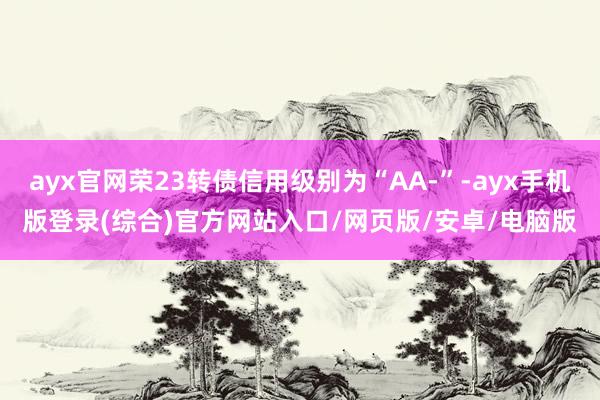ayx官网荣23转债信用级别为“AA-”-ayx手机版登录(综合)官方网站入口/网页版/安卓/电脑版