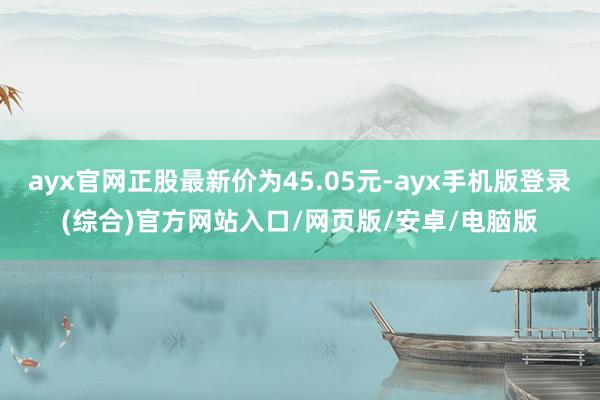 ayx官网正股最新价为45.05元-ayx手机版登录(综合)官方网站入口/网页版/安卓/电脑版