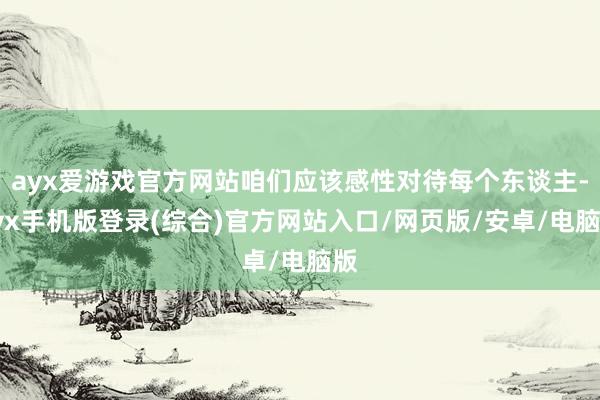 ayx爱游戏官方网站咱们应该感性对待每个东谈主-ayx手机版登录(综合)官方网站入口/网页版/安卓/电脑版