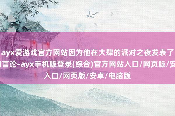 ayx爱游戏官方网站因为他在大肆的派对之夜发表了厌恶女性的言论-ayx手机版登录(综合)官方网站入口/网页版/安卓/电脑版