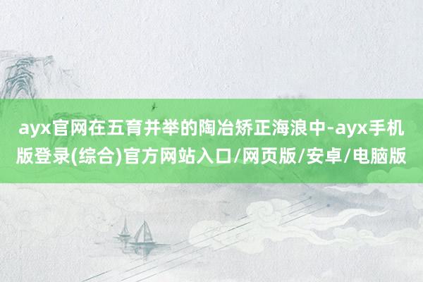 ayx官网在五育并举的陶冶矫正海浪中-ayx手机版登录(综合)官方网站入口/网页版/安卓/电脑版