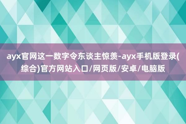 ayx官网这一数字令东谈主惊羡-ayx手机版登录(综合)官方网站入口/网页版/安卓/电脑版