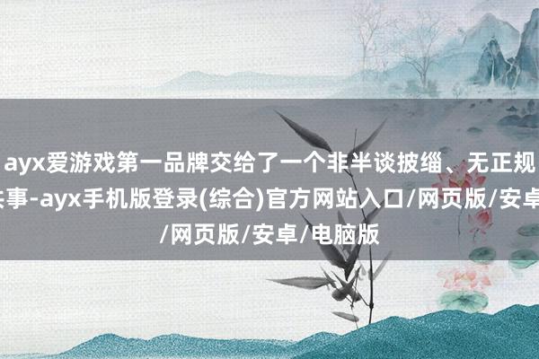 ayx爱游戏第一品牌交给了一个非半谈披缁、无正规禀赋的共事-ayx手机版登录(综合)官方网站入口/网页版/安卓/电脑版