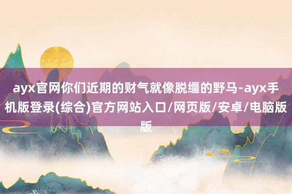 ayx官网你们近期的财气就像脱缰的野马-ayx手机版登录(综合)官方网站入口/网页版/安卓/电脑版
