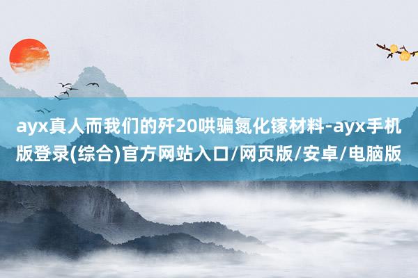 ayx真人而我们的歼20哄骗氮化镓材料-ayx手机版登录(综合)官方网站入口/网页版/安卓/电脑版