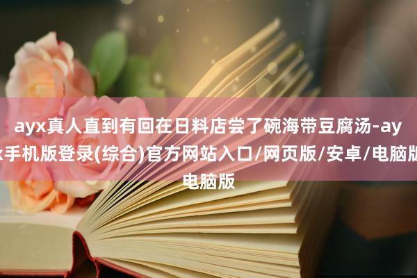 ayx真人直到有回在日料店尝了碗海带豆腐汤-ayx手机版登录(综合)官方网站入口/网页版/安卓/电脑版