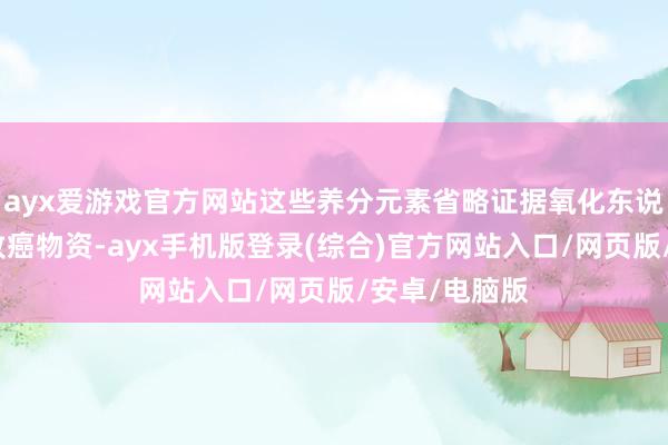 ayx爱游戏官方网站这些养分元素省略证据氧化东说念主体内的致癌物资-ayx手机版登录(综合)官方网站入口/网页版/安卓/电脑版