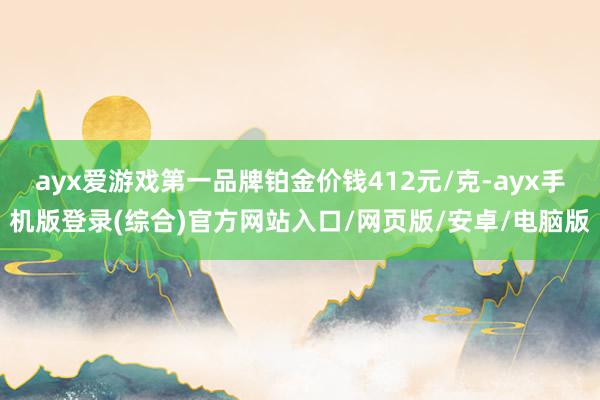 ayx爱游戏第一品牌铂金价钱412元/克-ayx手机版登录(综合)官方网站入口/网页版/安卓/电脑版
