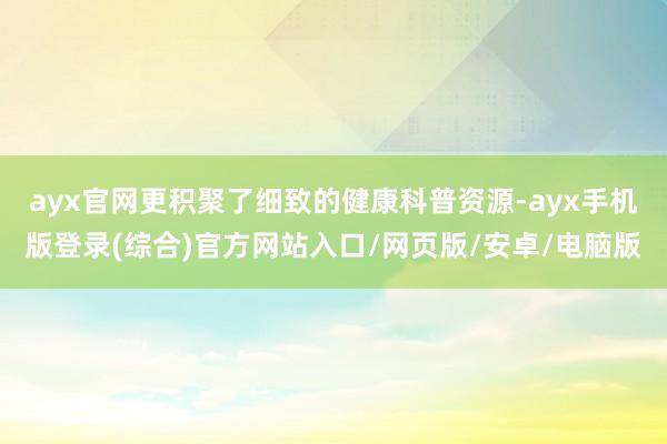 ayx官网更积聚了细致的健康科普资源-ayx手机版登录(综合)官方网站入口/网页版/安卓/电脑版