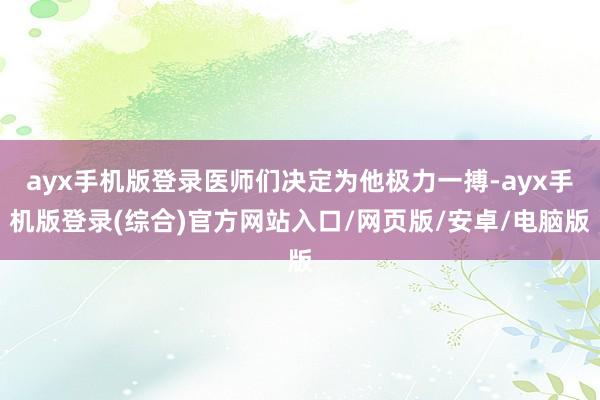 ayx手机版登录医师们决定为他极力一搏-ayx手机版登录(综合)官方网站入口/网页版/安卓/电脑版