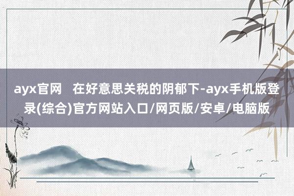 ayx官网   在好意思关税的阴郁下-ayx手机版登录(综合)官方网站入口/网页版/安卓/电脑版
