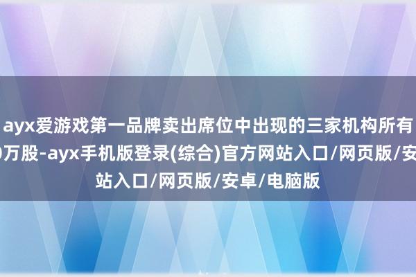 ayx爱游戏第一品牌卖出席位中出现的三家机构所有卖出约590万股-ayx手机版登录(综合)官方网站入口/网页版/安卓/电脑版