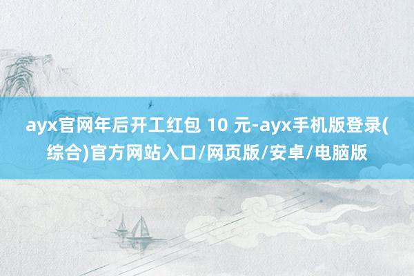 ayx官网年后开工红包 10 元-ayx手机版登录(综合)官方网站入口/网页版/安卓/电脑版