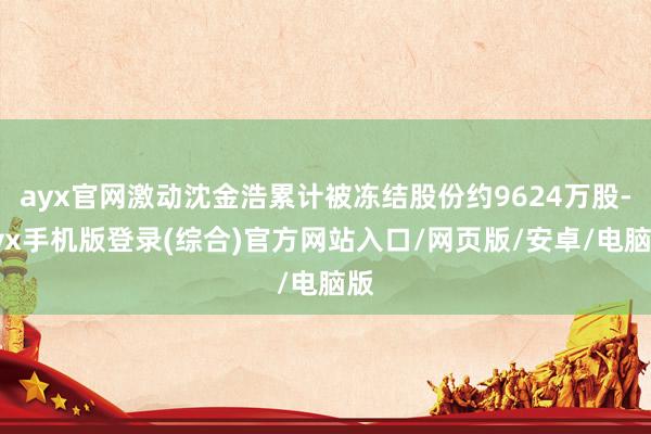 ayx官网激动沈金浩累计被冻结股份约9624万股-ayx手机版登录(综合)官方网站入口/网页版/安卓/电脑版