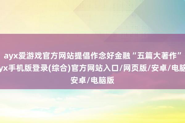 ayx爱游戏官方网站提倡作念好金融“五篇大著作”-ayx手机版登录(综合)官方网站入口/网页版/安卓/电脑版