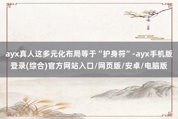 ayx真人这多元化布局等于“护身符”-ayx手机版登录(综合)官方网站入口/网页版/安卓/电脑版