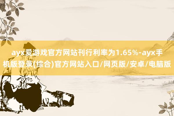 ayx爱游戏官方网站刊行利率为1.65%-ayx手机版登录(综合)官方网站入口/网页版/安卓/电脑版