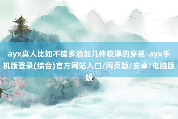 ayx真人比如不错多添加几件较厚的穿戴-ayx手机版登录(综合)官方网站入口/网页版/安卓/电脑版