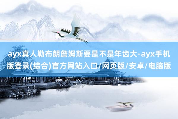 ayx真人勒布朗詹姆斯要是不是年齿大-ayx手机版登录(综合)官方网站入口/网页版/安卓/电脑版