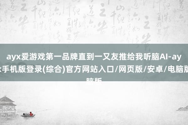 ayx爱游戏第一品牌直到一又友推给我听脑AI-ayx手机版登录(综合)官方网站入口/网页版/安卓/电脑版