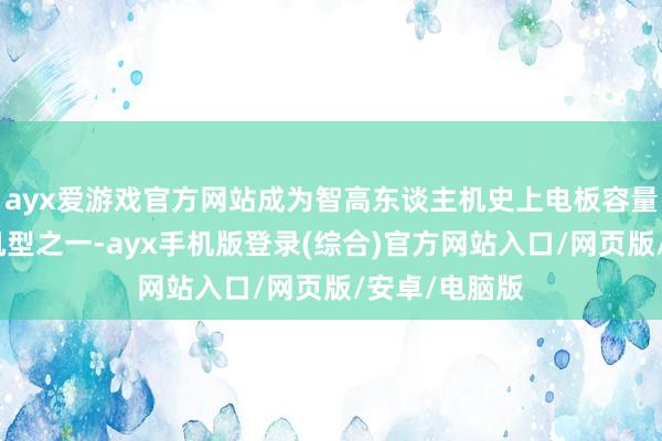 ayx爱游戏官方网站成为智高东谈主机史上电板容量最大的量产机型之一-ayx手机版登录(综合)官方网站入口/网页版/安卓/电脑版
