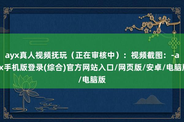 ayx真人视频抚玩（正在审核中）：视频截图：-ayx手机版登录(综合)官方网站入口/网页版/安卓/电脑版
