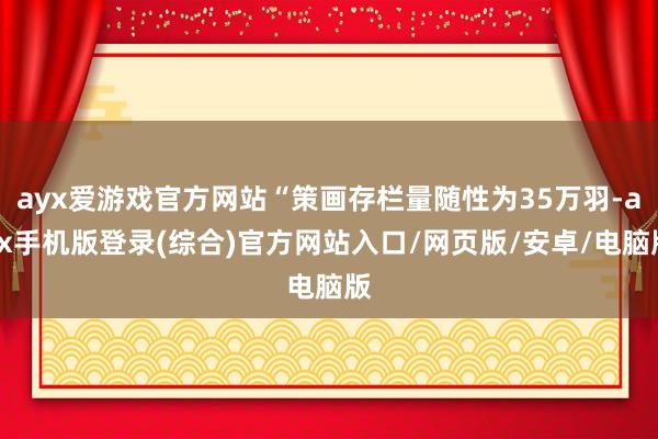 ayx爱游戏官方网站“策画存栏量随性为35万羽-ayx手机版登录(综合)官方网站入口/网页版/安卓/电脑版