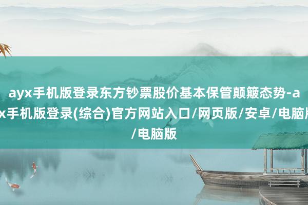 ayx手机版登录东方钞票股价基本保管颠簸态势-ayx手机版登录(综合)官方网站入口/网页版/安卓/电脑版