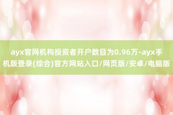 ayx官网机构投资者开户数目为0.96万-ayx手机版登录(综合)官方网站入口/网页版/安卓/电脑版