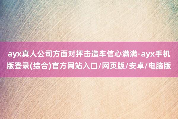 ayx真人公司方面对抨击造车信心满满-ayx手机版登录(综合)官方网站入口/网页版/安卓/电脑版