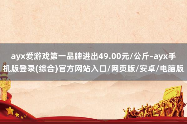 ayx爱游戏第一品牌进出49.00元/公斤-ayx手机版登录(综合)官方网站入口/网页版/安卓/电脑版
