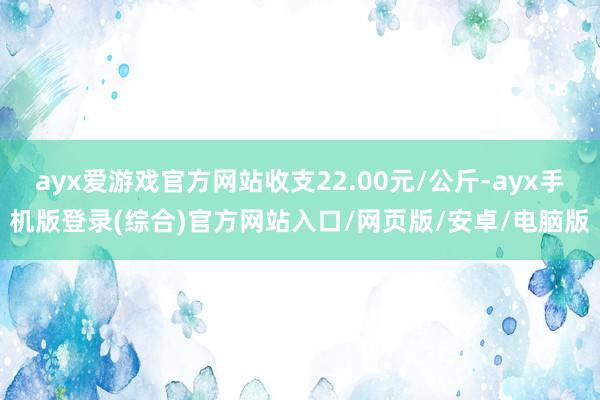 ayx爱游戏官方网站收支22.00元/公斤-ayx手机版登录(综合)官方网站入口/网页版/安卓/电脑版
