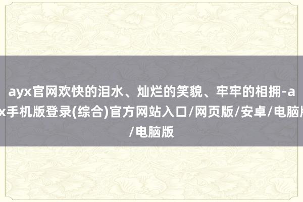 ayx官网欢快的泪水、灿烂的笑貌、牢牢的相拥-ayx手机版登录(综合)官方网站入口/网页版/安卓/电脑版