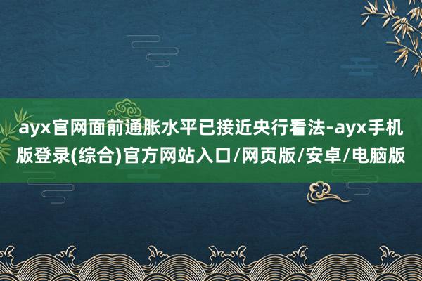 ayx官网面前通胀水平已接近央行看法-ayx手机版登录(综合)官方网站入口/网页版/安卓/电脑版