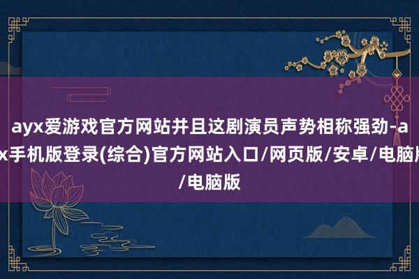 ayx爱游戏官方网站并且这剧演员声势相称强劲-ayx手机版登录(综合)官方网站入口/网页版/安卓/电脑版