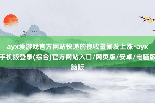 ayx爱游戏官方网站快递的揽收量阐发上涨-ayx手机版登录(综合)官方网站入口/网页版/安卓/电脑版