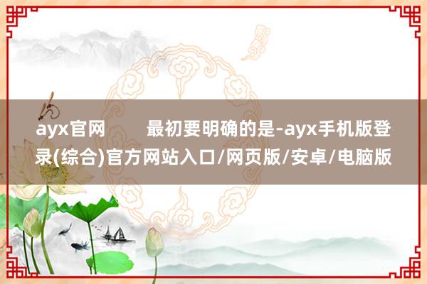 ayx官网        最初要明确的是-ayx手机版登录(综合)官方网站入口/网页版/安卓/电脑版