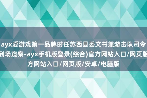 ayx爱游戏第一品牌时任苏西县委文书兼游击队司令的薛永辉亲身到场窥察-ayx手机版登录(综合)官方网站入口/网页版/安卓/电脑版